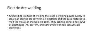 Electric Arc welding
• Arc welding is a type of welding that uses a welding power supply to
create an electric arc between an electrode and the base material to
melt the metals at the welding point. They can use either direct (DC)
or alternating (AC) current, and consumable or non-consumable
electrodes.
 