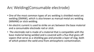 Arc Welding(Consumable electrode)
• One of the most common types of arc welding is shielded metal arc
welding (SMAW), which is also known as manual metal arc welding
(MMAW) or stick welding.
• An electric current is used to strike an arc between the base material
and a consumable electrode rod or stick.
• The electrode rod is made of a material that is compatible with the
base material being welded and is covered with a flux that gives off
vapors that serve as a shielding gas and provide a layer of slag, both
of which protect the weld area from atmospheric contamination.
 