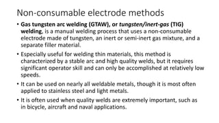 Non-consumable electrode methods
• Gas tungsten arc welding (GTAW), or tungsten/inert-gas (TIG)
welding, is a manual welding process that uses a non-consumable
electrode made of tungsten, an inert or semi-inert gas mixture, and a
separate filler material.
• Especially useful for welding thin materials, this method is
characterized by a stable arc and high quality welds, but it requires
significant operator skill and can only be accomplished at relatively low
speeds.
• It can be used on nearly all weldable metals, though it is most often
applied to stainless steel and light metals.
• It is often used when quality welds are extremely important, such as
in bicycle, aircraft and naval applications.
 