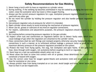 Safety Recommendations for Gas Welding
1. Never hang a torch with its hose on regulators or cylinder valves.
2. During working, if the welding tip becomes overheated it may be cooled by plunging the torch into
water; close the acetylene valve but leave a little oxygen flowing.
3. Always use the correct pressure regulators for a gas. Acetylene pressure regulator should never be
used with any other gas.
4. Do not move the cylinder by holding the pressure regulator and also handle pressure regulators
carefully.
5. Use pressure regulator only at pressures for which it is intended.
6. Open cylinder valves slowly to avoid straining the mechanism of pressure regulator.
7. Never use oil, grease or lubricant of any kind on regulator connections.
8. For repairs, calibrations and adjustments purposes, the pressure regulators should be sent to the
supplier.
9. Do cracking before connecting pressure regulator to the gas cylinder.
10. Inspect union nuts and connections on regulators before use to detect faulty seats which may
cause leakage of gas when the regulators are attached to the cylinder valves.
11.Hose connections shall be well fittings and clamped properly otherwise securely fastened to these
connections in such a manner as to withstand without leakage a pressure twice as great as the
maximum delivery pressure of the pressure regulators provided on the system.
12. Protect the hose from flying sparks, hot slag, hot workpiece and open flame. If dirt goes into
hose, blow through (with oxygen, not acetylene) before coupling to torch or regulator.
13. Store hose on a reel (an automobile wheel) when not in use.
14. Never allow the hose to come into contact with oil or grease; these deteriorate the rubber and
constitute a hazard with oxygen.
15. Use the correct color hose for oxygen (green/black) and acetylene (red) and never use oxygen
hose for acetylene or vice versa.
16. Always protect hose from being trampled on or run over. Avoid tangle and kinks. Never leave the
hose so that it can be tripped over. 19
 