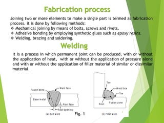 Fabrication process
Joining two or more elements to make a single part is termed as fabrication
process. it is done by following methods:
 Mechanical joining by means of bolts, screws and rivets.
 Adhesive bonding by employing synthetic glues such as epoxy resins.
 Welding, brazing and soldering.
Welding
It is a process in which permanent joint can be produced, with or without
the application of heat, with or without the application of pressure alone
and with or without the application of filler material of similar or dissimilar
material.
Fig. 1
2
 