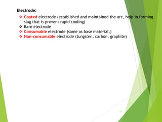 Electrode:
 Coated electrode (established and maintained the arc, help in forming
slag that is prevent rapid cooling)
 Bare electrode
 Consumable electrode (same as base material,)
 Non-consumable electrode (tungsten, carbon, graphite)
22
 