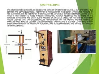 SPOT WELDING
IT IS A FUSION WELDING PROCESS AND COMES IN THE CATEGORY OF RESISTANCE WELDING. A PART OF SHEET IS HELD
BETWEEN TWO COPPER ELECTRODES. INDENTATION IS PRODUCED OVER THE SHEET BY APPLYING THE PRESSURE ON
THE ELECTRODES. DUE TO INDENTATION THERE WILL NOT BE ANY AIR GAP BETWEEN ELECTRODE AND THE SHEET.
WHEN A HIGH CURRENT IS PASSED THROUGH CONDUCTORS, MAXIMUM RESISTANCE WILL BE THERE AT THE
INTERFACE BETWEEN THE TWO SHEETS DUE TO PRESENCE OF AIR GAP. AS A RESULT OF THAT IN BOTH THE SHEETS
WILL BE LIQUIFIED AND A SPOT (NUGGET) WILL BE FORMED.ROCKER ARM TYPE MACHINES ARE USED FOR SMALLER
PARTS AND PRESS TYPE ARE USED FOR LARGER WORKPIECES. SPOT WELDING IS USED FOR LAP WELDING OF THIN
SHEETS PARTICULARLY IN THE WELDING OF AUTOMOBILE AND REFRIGERATOR BODIES AND HIGH QUALITY WORK IN
AUTOMOBILE ENGINES.
25
 