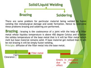Solid/Liquid Welding
SolderingBrazing
Brazing : brazing is the coalescence of a joint with the help of a filler
metal whose liquidus temperature is above 450 degree Celsius and is below
the solidus temperature of the base metal that is it will be filler metal which
melt but base material remains solid. If base material get melted then it will
be not brazing it will be simply fusion welding.
Principle: diffusion of the filler metal into the base metal.
There are some problem for particular material being welded by fusion
welding like metallurgical damage and oxide formation. Hence to overcome
these problems brazing and soldering are performed.
Clearance
Filler metal
Enters in clearance
due to capillary
effect
28
 