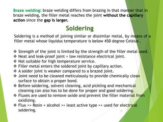Braze welding: braze welding differs from brazing in that manner that in
braze welding, the filler metal reaches the joint without the capillary
action since the gap is larger.
Soldering
Soldering is a method of joining similar or dissimilar metal, by means of a
filler metal whose liquidus temperature is below 450 degree Celsius .
 Strength of the joint is limited by the strength of the filler metal used.
 Neat and leak-proof joint + low resistance electrical joint.
 Not suitable for high temperature service.
 Filler metal enters the soldered joint by capillary action.
 A solder joint is weaker compared to a brazed joint.
 Joint need to be cleaned meticulously to provide chemically clean
surface to obtain a proper bond.
 Before soldering, solvent cleaning, acid pickling and mechanical
cleaning can also has to be done for proper and good soldering.
 Fluxes are used to remove oxide and prevent the filler material from
oxidizing.
 Flux >> Rosin + alcohol >> least active type >> used for electrical
soldering. 32
 