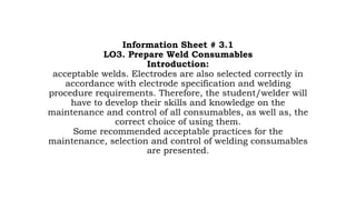 Information Sheet # 3.1
LO3. Prepare Weld Consumables
Introduction:
acceptable welds. Electrodes are also selected correctly in
accordance with electrode specification and welding
procedure requirements. Therefore, the student/welder will
have to develop their skills and knowledge on the
maintenance and control of all consumables, as well as, the
correct choice of using them.
Some recommended acceptable practices for the
maintenance, selection and control of welding consumables
are presented.
 