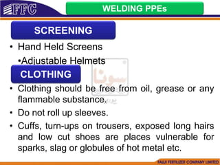 • Hand Held Screens
•Adjustable Helmets
• Clothing should be free from oil, grease or any
flammable substance.
• Do not roll up sleeves.
• Cuffs, turn-ups on trousers, exposed long hairs
and low cut shoes are places vulnerable for
sparks, slag or globules of hot metal etc.
WELDING PPEs
SCREENING
CLOTHING
 