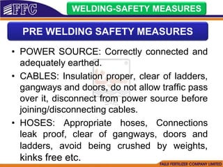 • POWER SOURCE: Correctly connected and
adequately earthed.
• CABLES: Insulation proper, clear of ladders,
gangways and doors, do not allow traffic pass
over it, disconnect from power source before
joining/disconnecting cables.
• HOSES: Appropriate hoses, Connections
leak proof, clear of gangways, doors and
ladders, avoid being crushed by weights,
kinks free etc.
WELDING-SAFETY MEASURES
PRE WELDING SAFETY MEASURES
 