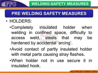 • HOLDERS:
•Completely insulated holder when
welding in confined space, difficulty to
access weld, steels that may be
hardened by accidental ‘arcing’.
•Avoid contact of partly insulated holder
with metal parts causing stray flashes.
•When holder not in use secure it in
insulated hook.
WELDING-SAFETY MEASURES
PRE WELDING SAFETY MEASURES
 