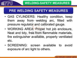 • GAS CYLINDERS: Healthy condition, keep
them away from welding arc, fitted with
pressure regulator and calibrated gauge.
• WORKING AREA: Proper hot job enclosure,
Neat and tidy, free from flammable materials,
fire extinguisher available, properly ventilated
etc.
• SCREENING: screen available to avoid
exposure of arc light to others.
WELDING-SAFETY MEASURES
PRE WELDING SAFETY MEASURES
 