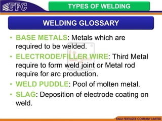 • BASE METALS: Metals which are
required to be welded.
• ELECTRODE/FILLER WIRE: Third Metal
require to form weld joint or Metal rod
require for arc production.
• WELD PUDDLE: Pool of molten metal.
• SLAG: Deposition of electrode coating on
weld.
TYPES OF WELDING
WELDING GLOSSARY
 