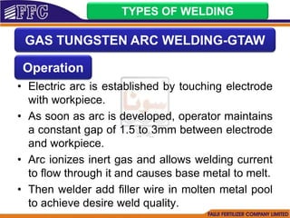 • Electric arc is established by touching electrode
with workpiece.
• As soon as arc is developed, operator maintains
a constant gap of 1.5 to 3mm between electrode
and workpiece.
• Arc ionizes inert gas and allows welding current
to flow through it and causes base metal to melt.
• Then welder add filler wire in molten metal pool
to achieve desire weld quality.
TYPES OF WELDING
GAS TUNGSTEN ARC WELDING-GTAW
Operation
 