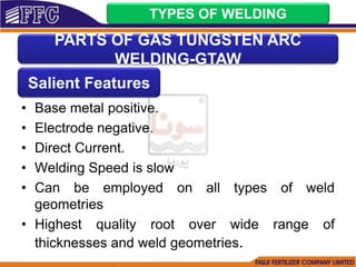 • Base metal positive.
• Electrode negative.
• Direct Current.
• Welding Speed is slow
• Can be employed on all types of weld
geometries
• Highest quality root over wide range of
thicknesses and weld geometries.
TYPES OF WELDING
PARTS OF GAS TUNGSTEN ARC
WELDING-GTAW
Salient Features
 