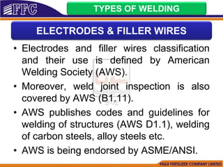 • Electrodes and filler wires classification
and their use is defined by American
Welding Society (AWS).
• Moreover, weld joint inspection is also
covered by AWS (B1.11).
• AWS publishes codes and guidelines for
welding of structures (AWS D1.1), welding
of carbon steels, alloy steels etc.
• AWS is being endorsed by ASME/ANSI.
TYPES OF WELDING
ELECTRODES & FILLER WIRES
 