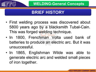 • First welding process was discovered about
5800 years ago by a blacksmith Tubal-Cain.
This was forged welding technique.
• In 1800, Frenchman Volta used bank of
batteries to produce an electric arc. But it was
unsuccessful.
• In 1865, Englishman Wilde was able to
generate electric arc and welded small pieces
of iron together.
WELDING-General Concepts
BRIEF HISTORY
 