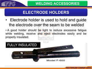 • Electrode holder is used to hold and guide
the electrode over the seam to be welded
• A good holder should be light to reduce excessive fatigue
while welding, receive and eject electrodes easily and be
properly insulated.
ELECTRODE HOLDERS
WELDING ACCESSORIES
 