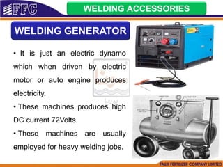 WELDING ACCESSORIES
WELDING GENERATOR
• It is just an electric dynamo
which when driven by electric
motor or auto engine produces
electricity.
• These machines produces high
DC current 72Volts.
• These machines are usually
employed for heavy welding jobs.
 
