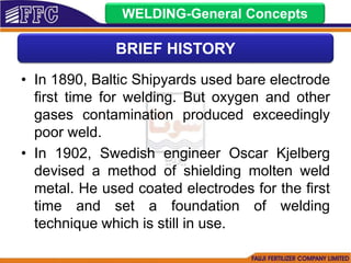• In 1890, Baltic Shipyards used bare electrode
first time for welding. But oxygen and other
gases contamination produced exceedingly
poor weld.
• In 1902, Swedish engineer Oscar Kjelberg
devised a method of shielding molten weld
metal. He used coated electrodes for the first
time and set a foundation of welding
technique which is still in use.
BRIEF HISTORY
WELDING-General Concepts
 