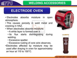 WELDING ACCESSORIES
ELECTRODE OVEN
• Electrodes absorbs moisture in open
atmosphere.
• This causes porosity in weld metal and
cracking in HAZ.
• When electrodes absorbs moisture;
• A white layer is formed over it.
• Its flux starts disintegrating during
welding.
• Excessive spatter.
• Excessive rusting of core wire observes.
•Electrodes affected by moisture may be
used after draying in oven for approximately
an hour at 110 to 150°C.
 