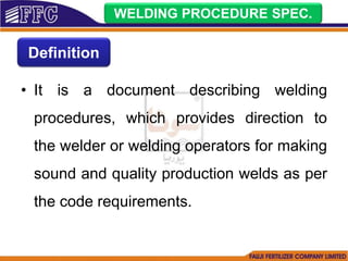 • It is a document describing welding
procedures, which provides direction to
the welder or welding operators for making
sound and quality production welds as per
the code requirements.
WELDING PROCEDURE SPEC.
Definition
 