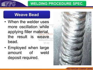 • When the welder uses
more oscillation while
applying filler material,
the result is weave
bead.
• Employed when large
amount of weld
deposit required.
WELDING PROCEDURE SPEC.
Weave Bead
 