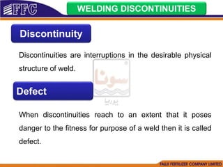WELDING DISCONTINUITIES
Discontinuity
Discontinuities are interruptions in the desirable physical
structure of weld.
Defect
When discontinuities reach to an extent that it poses
danger to the fitness for purpose of a weld then it is called
defect.
 