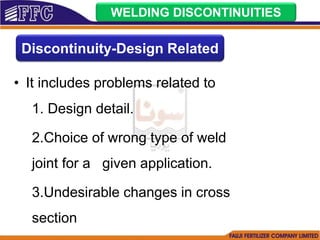• It includes problems related to
1. Design detail.
2.Choice of wrong type of weld
joint for a given application.
3.Undesirable changes in cross
section
WELDING DISCONTINUITIES
Discontinuity-Design Related
 