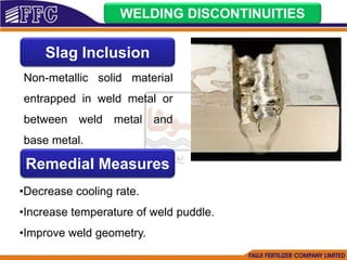 WELDING DISCONTINUITIES
Slag Inclusion
Non-metallic solid material
entrapped in weld metal or
between weld metal and
base metal.
Remedial Measures
•Decrease cooling rate.
•Increase temperature of weld puddle.
•Improve weld geometry.
 