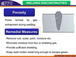 WELDING DISCONTINUITIES
Porosity
Pores formed by gas
entrapment during welding.
Remedial Measures
•Remove rust, scale, paint, moisture etc.
•Eliminate moisture from flux or shielding gas.
•Provide sufficient shielding.
•Keep weld molten metal long enough to escape gases.
 