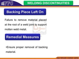 WELDING DISCONTINUITIES
Backing Piece Left On
Failure to remove material placed
at the root of a weld joint to support
molten weld metal.
Remedial Measures
•Ensure proper removal of backing
material.
 