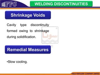 WELDING DISCONTINUITIES
Shrinkage Voids
Cavity type discontinuity
formed owing to shrinkage
during solidification.
Remedial Measures
•Slow cooling.
 