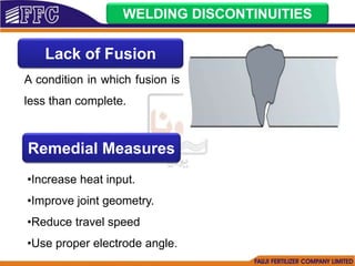 WELDING DISCONTINUITIES
Lack of Fusion
A condition in which fusion is
less than complete.
Remedial Measures
•Increase heat input.
•Improve joint geometry.
•Reduce travel speed
•Use proper electrode angle.
 