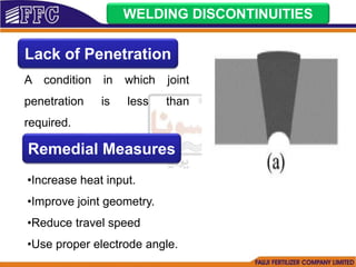 WELDING DISCONTINUITIES
Lack of Penetration
A condition in which joint
penetration is less than
required.
Remedial Measures
•Increase heat input.
•Improve joint geometry.
•Reduce travel speed
•Use proper electrode angle.
 