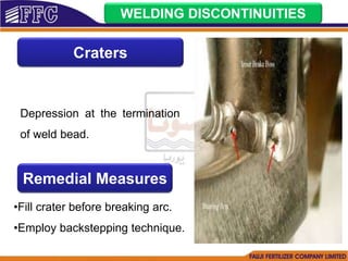 WELDING DISCONTINUITIES
Craters
Depression at the termination
of weld bead.
Remedial Measures
•Fill crater before breaking arc.
•Employ backstepping technique.
 