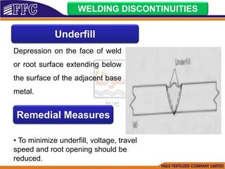 WELDING DISCONTINUITIES
Underfill
Depression on the face of weld
or root surface extending below
the surface of the adjacent base
metal.
Remedial Measures
• To minimize underfill, voltage, travel
speed and root opening should be
reduced.
 
