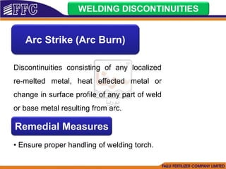 WELDING DISCONTINUITIES
Arc Strike (Arc Burn)
Discontinuities consisting of any localized
re-melted metal, heat effected metal or
change in surface profile of any part of weld
or base metal resulting from arc.
Remedial Measures
• Ensure proper handling of welding torch.
 