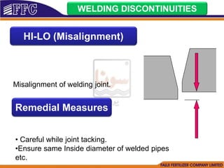 WELDING DISCONTINUITIES
HI-LO (Misalignment)
Misalignment of welding joint.
Remedial Measures
• Careful while joint tacking.
•Ensure same Inside diameter of welded pipes
etc.
 