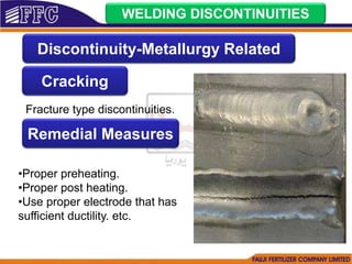 WELDING DISCONTINUITIES
Cracking
Fracture type discontinuities.
Remedial Measures
•Proper preheating.
•Proper post heating.
•Use proper electrode that has
sufficient ductility. etc.
Discontinuity-Metallurgy Related
 