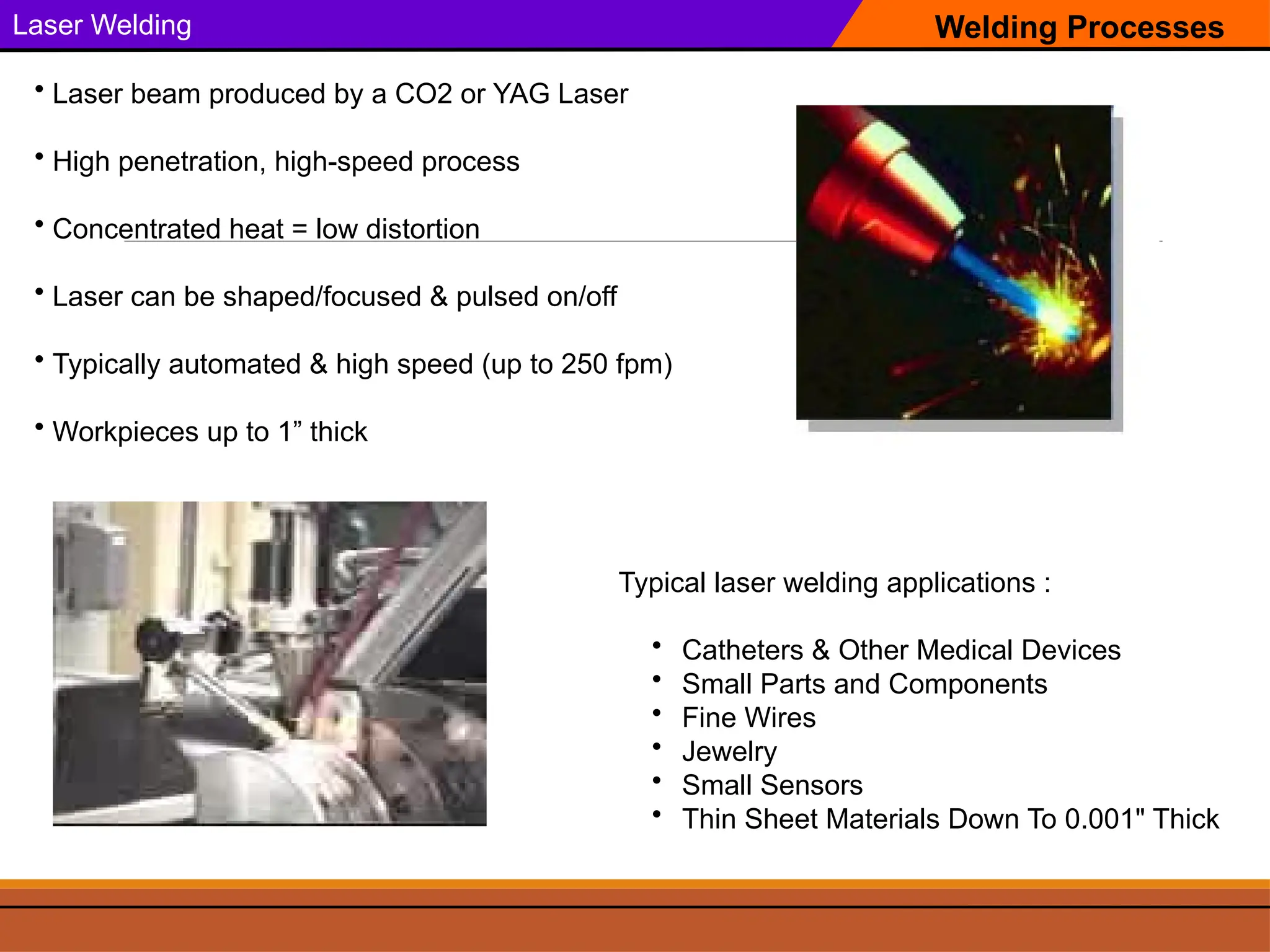 Welding Processes
Laser Welding
Typical laser welding applications :
• Catheters & Other Medical Devices
• Small Parts and Components
• Fine Wires
• Jewelry
• Small Sensors
• Thin Sheet Materials Down To 0.001" Thick
• Laser beam produced by a CO2 or YAG Laser
• High penetration, high-speed process
• Concentrated heat = low distortion
• Laser can be shaped/focused & pulsed on/off
• Typically automated & high speed (up to 250 fpm)
• Workpieces up to 1” thick
 