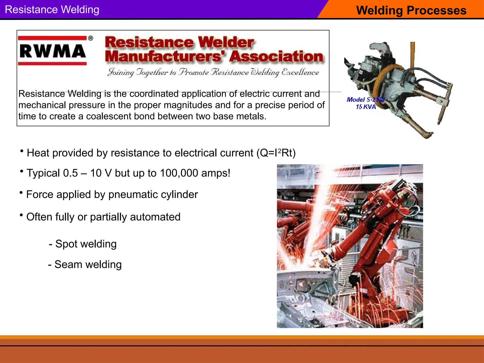 Welding Processes
Resistance Welding
Resistance Welding is the coordinated application of electric current and
mechanical pressure in the proper magnitudes and for a precise period of
time to create a coalescent bond between two base metals.
• Heat provided by resistance to electrical current (Q=I2
Rt)
• Force applied by pneumatic cylinder
• Typical 0.5 – 10 V but up to 100,000 amps!
• Often fully or partially automated
- Spot welding
- Seam welding
 