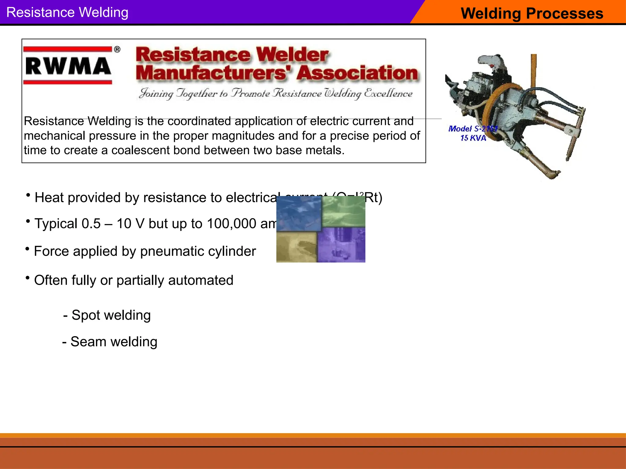 Welding Processes
Resistance Welding
Resistance Welding is the coordinated application of electric current and
mechanical pressure in the proper magnitudes and for a precise period of
time to create a coalescent bond between two base metals.
• Heat provided by resistance to electrical current (Q=I2
Rt)
• Force applied by pneumatic cylinder
• Typical 0.5 – 10 V but up to 100,000 amps!
• Often fully or partially automated
- Spot welding
- Seam welding
 