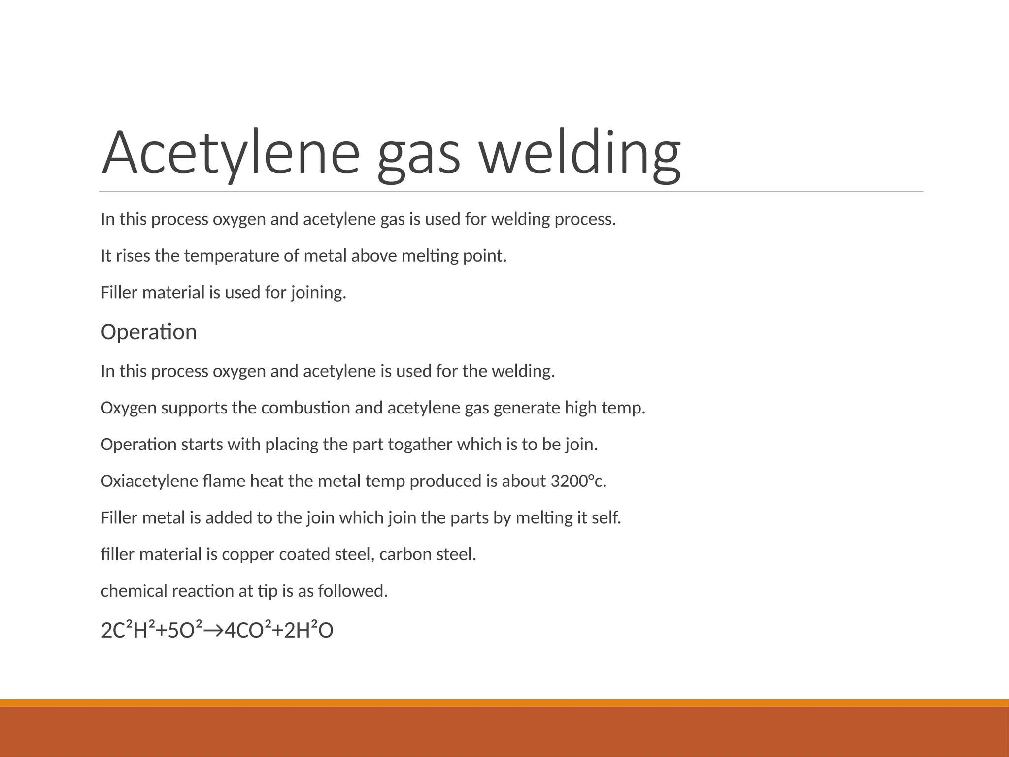 Acetylene gas welding
In this process oxygen and acetylene gas is used for welding process.
It rises the temperature of metal above melting point.
Filler material is used for joining.
Operation
In this process oxygen and acetylene is used for the welding.
Oxygen supports the combustion and acetylene gas generate high temp.
Operation starts with placing the part togather which is to be join.
Oxiacetylene flame heat the metal temp produced is about 3200°c.
Filler metal is added to the join which join the parts by melting it self.
filler material is copper coated steel, carbon steel.
chemical reaction at tip is as followed.
2C²H²+5O²→4CO²+2H²O
 