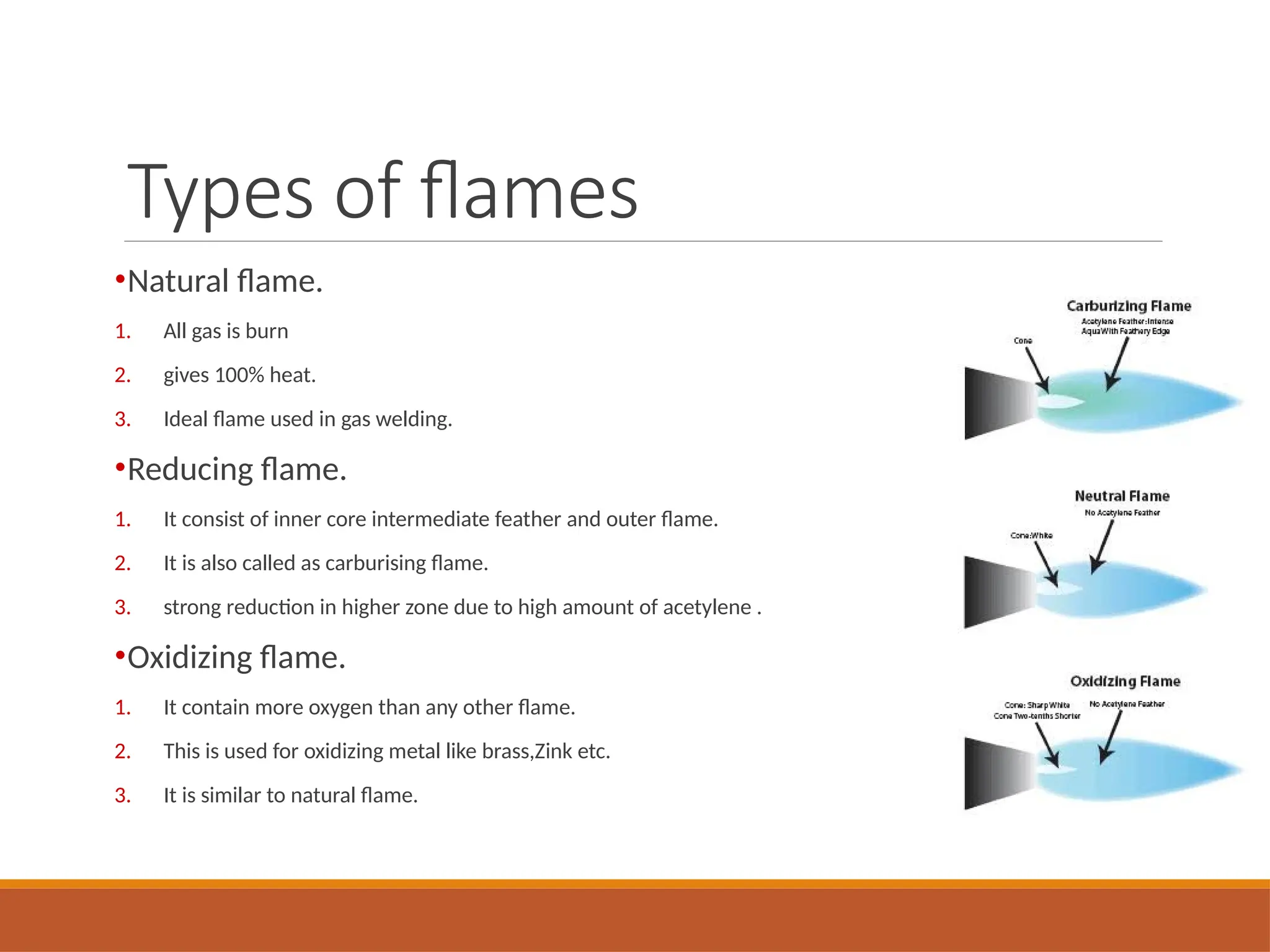 Types of flames
•Natural flame.
1. All gas is burn
2. gives 100% heat.
3. Ideal flame used in gas welding.
•Reducing flame.
1. It consist of inner core intermediate feather and outer flame.
2. It is also called as carburising flame.
3. strong reduction in higher zone due to high amount of acetylene .
•Oxidizing flame.
1. It contain more oxygen than any other flame.
2. This is used for oxidizing metal like brass,Zink etc.
3. It is similar to natural flame.
 