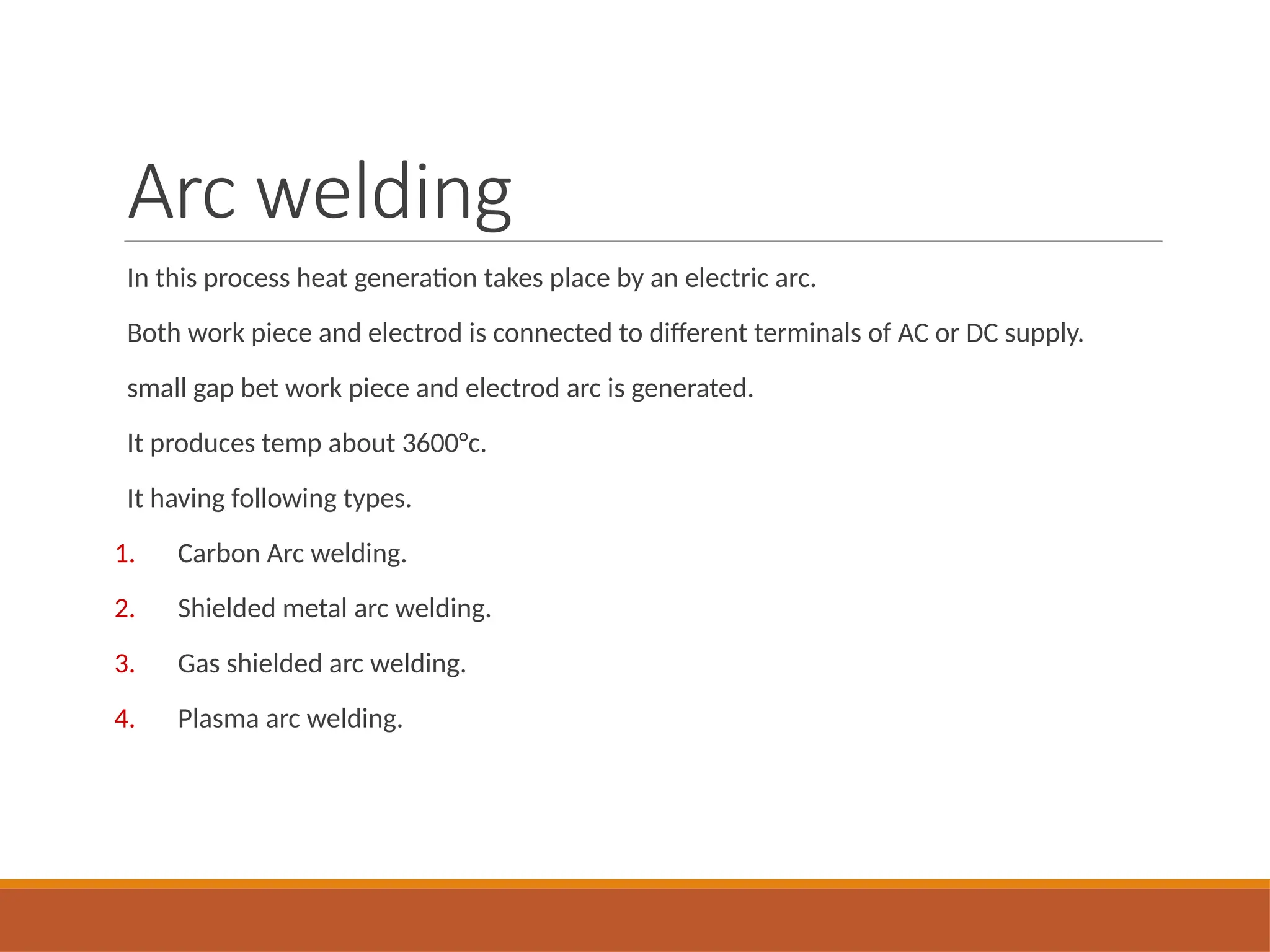 Arc welding
In this process heat generation takes place by an electric arc.
Both work piece and electrod is connected to different terminals of AC or DC supply.
small gap bet work piece and electrod arc is generated.
It produces temp about 3600°c.
It having following types.
1. Carbon Arc welding.
2. Shielded metal arc welding.
3. Gas shielded arc welding.
4. Plasma arc welding.
 