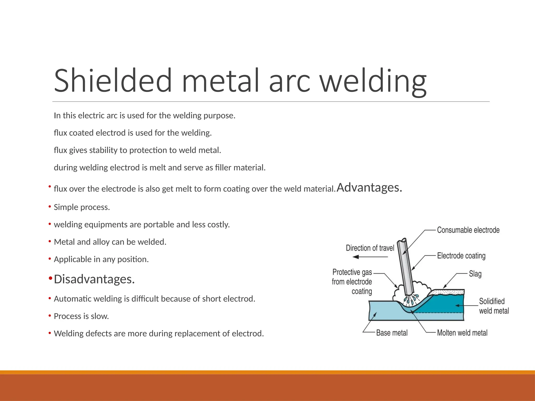 Shielded metal arc welding
In this electric arc is used for the welding purpose.
flux coated electrod is used for the welding.
flux gives stability to protection to weld metal.
during welding electrod is melt and serve as filler material.
• flux over the electrode is also get melt to form coating over the weld material.Advantages.
• Simple process.
• welding equipments are portable and less costly.
• Metal and alloy can be welded.
• Applicable in any position.
•Disadvantages.
• Automatic welding is difficult because of short electrod.
• Process is slow.
• Welding defects are more during replacement of electrod.
 
