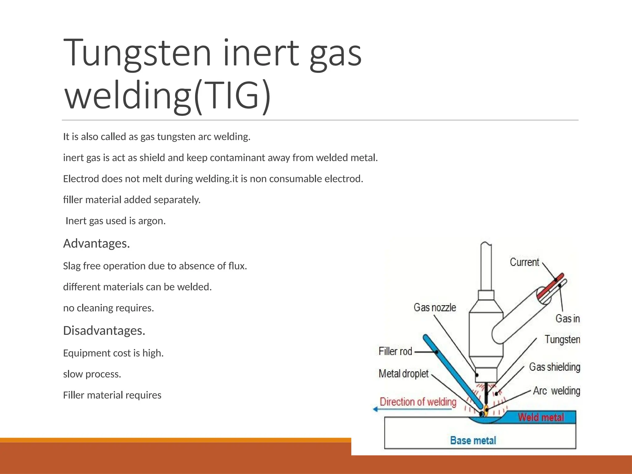 Tungsten inert gas
welding(TIG)
It is also called as gas tungsten arc welding.
inert gas is act as shield and keep contaminant away from welded metal.
Electrod does not melt during welding.it is non consumable electrod.
filler material added separately.
Inert gas used is argon.
Advantages.
Slag free operation due to absence of flux.
different materials can be welded.
no cleaning requires.
Disadvantages.
Equipment cost is high.
slow process.
Filler material requires
 
