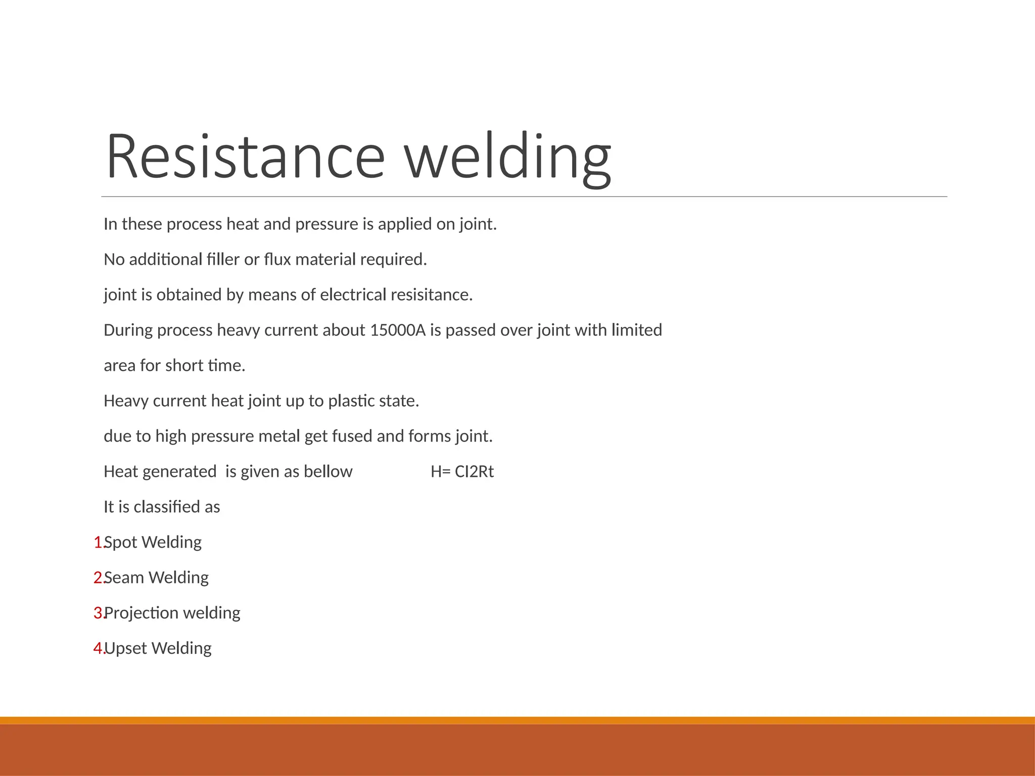 Resistance welding
In these process heat and pressure is applied on joint.
No additional filler or flux material required.
joint is obtained by means of electrical resisitance.
During process heavy current about 15000A is passed over joint with limited
area for short time.
Heavy current heat joint up to plastic state.
due to high pressure metal get fused and forms joint.
Heat generated is given as bellow H= CI2Rt
It is classified as
1.Spot Welding
2.Seam Welding
3.Projection welding
4.Upset Welding
 