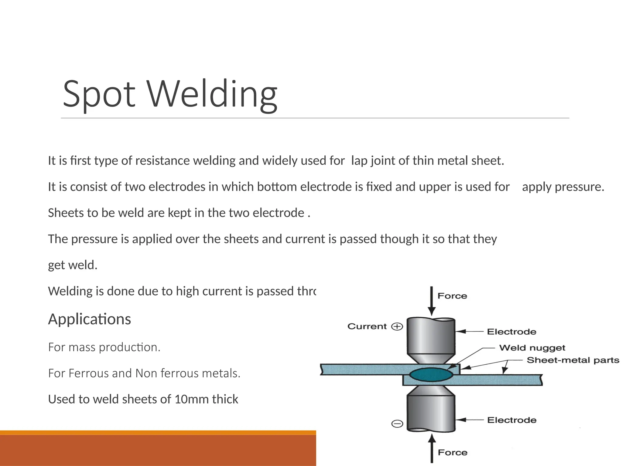 Spot Welding
It is first type of resistance welding and widely used for lap joint of thin metal sheet.
It is consist of two electrodes in which bottom electrode is fixed and upper is used for apply pressure.
Sheets to be weld are kept in the two electrode .
The pressure is applied over the sheets and current is passed though it so that they
get weld.
Welding is done due to high current is passed through the metal plates which produce heat.
Applications
For mass production.
For Ferrous and Non ferrous metals.
Used to weld sheets of 10mm thick
 