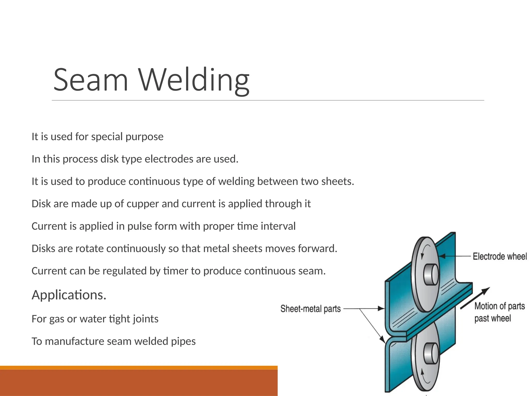 Seam Welding
It is used for special purpose
In this process disk type electrodes are used.
It is used to produce continuous type of welding between two sheets.
Disk are made up of cupper and current is applied through it
Current is applied in pulse form with proper time interval
Disks are rotate continuously so that metal sheets moves forward.
Current can be regulated by timer to produce continuous seam.
Applications.
For gas or water tight joints
To manufacture seam welded pipes
 