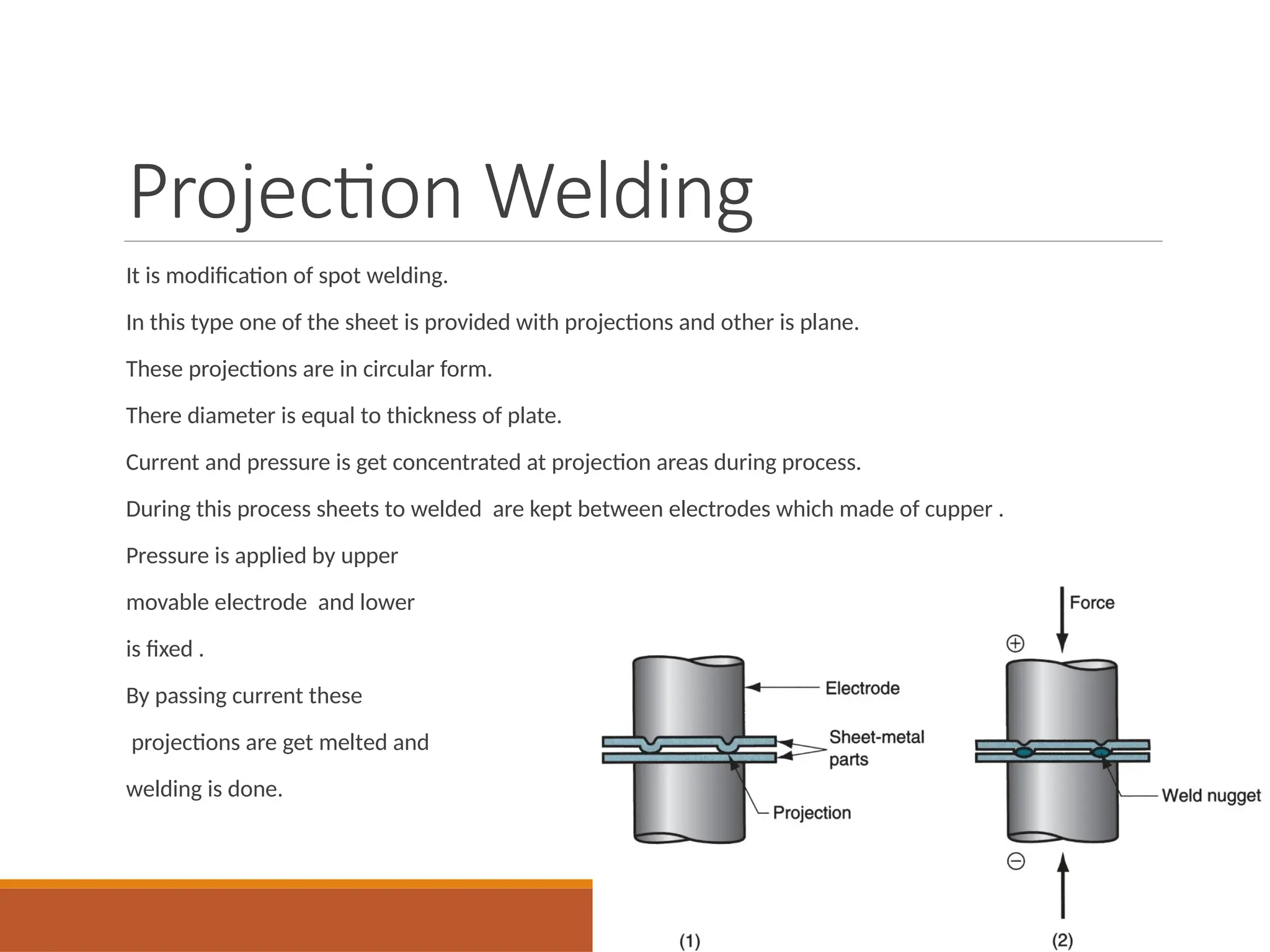 Projection Welding
It is modification of spot welding.
In this type one of the sheet is provided with projections and other is plane.
These projections are in circular form.
There diameter is equal to thickness of plate.
Current and pressure is get concentrated at projection areas during process.
During this process sheets to welded are kept between electrodes which made of cupper .
Pressure is applied by upper
movable electrode and lower
is fixed .
By passing current these
projections are get melted and
welding is done.
 